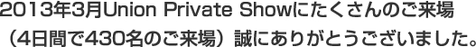 2013年3月Union Private Showにたくさんのご来場
(4日間で430名のご来場)誠にありがとうございました。